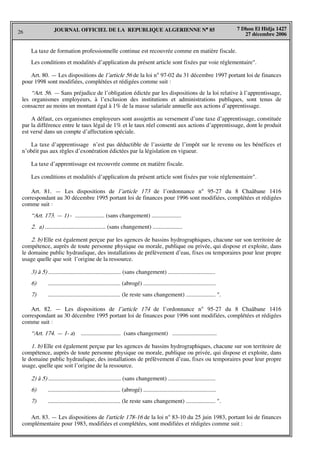 26
7 Dhou El Hidja 1427
27 décembre 2006
JOURNAL OFFICIEL DE LA REPUBLIQUE ALGERIENNE N° 85
La taxe de formation professionnelle continue est recouvrée comme en matière fiscale.
Les conditions et modalités d’application du présent article sont fixées par voie réglementaire".
Art. 80. — Les dispositions de l’article 56 de la loi n° 97-02 du 31 décembre 1997 portant loi de finances
pour 1998 sont modifiées, complétées et rédigées comme suit :
“Art. 56. — Sans préjudice de l’obligation édictée par les dispositions de la loi relative à l’apprentissage,
les organismes employeurs, à l’exclusion des institutions et administrations publiques, sont tenus de
consacrer au moins un montant égal à 1% de la masse salariale annuelle aux actions d’apprentissage.
A défaut, ces organismes employeurs sont assujettis au versement d’une taxe d’apprentissage, constituée
par la différence entre le taux légal de 1% et le taux réel consenti aux actions d’apprentissage, dont le produit
est versé dans un compte d’affectation spéciale.
La taxe d’apprentissage n’est pas déductible de l’assiette de l’impôt sur le revenu ou les bénéfices et
n’obéit pas aux règles d’exonération édictées par la législation en vigueur.
La taxe d’apprentissage est recouvrée comme en matière fiscale.
Les conditions et modalités d’application du présent article sont fixées par voie réglementaire".
Art. 81. — Les dispositions de l’article 173 de l’ordonnance n° 95-27 du 8 Chaâbane 1416
correspondant au 30 décembre 1995 portant loi de finances pour 1996 sont modifiées, complétées et rédigées
comme suit :
“Art. 173. — 1) - .................... (sans changement) ....................
2. a) ......................................... (sans changement) ....................
2. b) Elle est également perçue par les agences de bassins hydrographiques, chacune sur son territoire de
compétence, auprès de toute personne physique ou morale, publique ou privée, qui dispose et exploite, dans
le domaine public hydraulique, des installations de prélèvement d’eau, fixes ou temporaires pour leur propre
usage quelle que soit l’origine de la ressource.
3) à 5) ................................................. (sans changement) ................................
6) ................................................. (abrogé) .................................................
7) ................................................. (le reste sans changement) .................... ".
Art. 82. — Les dispositions de l’article 174 de l’ordonnance n° 95-27 du 8 Chaâbane 1416
correspondant au 30 décembre 1995 portant loi de finances pour 1996 sont modifiées, complétées et rédigées
comme suit :
“Art. 174. — 1- a) ........................... (sans changement) ..............................
1. b) Elle est également perçue par les agences de bassins hydrographiques, chacune sur son territoire de
compétence, auprès de toute personne physique ou morale, publique ou privée, qui dispose et exploite, dans
le domaine public hydraulique, des installations de prélèvement d’eau, fixes ou temporaires pour leur propre
usage, quelle que soit l’origine de la ressource.
2) à 5) ................................................. (sans changement) ................................
6) ................................................. (abrogé) .................................................
7) ................................................. (le reste sans changement) .................... ".
Art. 83. — Les dispositions de l'article 178-16 de la loi n° 83-10 du 25 juin 1983, portant loi de finances
complémentaire pour 1983, modifiées et complétées, sont modifiées et rédigées comme suit :
 