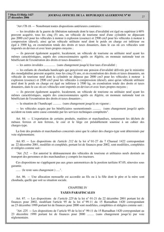 JOURNAL OFFICIEL DE LA REPUBLIQUE ALGERIENNE N° 85
27
7 Dhou El Hidja 1427
27 décembre 2006
"Art 178-16. — Nonobstant toutes dispositions antérieures contraires :
— les invalides de la guerre de libération nationale dont le taux d'invalidité est égal ou supérieur à 60%
peuvent acquérir, tous les cinq (5) ans, un véhicule de tourisme neuf d'une cylindrée ne dépassant
pas 2000 cm3 pour les véhicules à moteur à explosion (essence) et 2500 cm3 pour les véhicules à moteur à
compression (diesel), ainsi qu’un véhicule utilitaire neuf dont le poids en charge est inférieur ou
égal à 3500 kg, en exonération totale des droits et taxes douaniers, dans le cas où ces véhicules sont
importés en devises et avec leurs propres moyens ;
— ils peuvent également acquérir, localement, un véhicule de tourisme ou utilitaire neuf ayant les
mêmes caractéristiques, auprès des concessionnaires agréés en Algérie, en monnaie nationale tout en
bénéficiant de l'exonération des droits et taxes douaniers ;
— les autres invalides ............... (sans changement jusqu'à) leur taux d'invalidité ;
— les enfants de chouhada handicapés qui perçoivent une pension d'invalidité délivrée par le ministère
des moudjahidine peuvent acquérir, tous les cinq (5) ans, et en exonération des droits et taxes douaniers, un
véhicule de tourisme neuf dont la cylindrée ne dépasse pas 2000 cm3 pour les véhicules à moteur à
explosion (essence) et 2500 cm3 pour les véhicules à compressiion (diesel), ainsi qu'un véhicule utilitaire
neuf dont le poids en charge est égal ou inférieur à 3500 kg, en exonération totale des droits et taxes
douaniers, dans le cas où ces véhiucles sont importés en devises et avec leurs propres moyens ;
— ils peuvent également acquérir, localement, un véhicule de tourisme ou utilitaire neuf ayant les
mêmes caractéristiques, auprès des concessionnaires agréés en Algérie, en monnaie nationale tout en
bénéficiant de l'exonération des droits et taxes douaniers ;
— la situation de l’handicapé ........... (sans changement jusqu'à) en vigueur ;
— les véhicules acquis par les bénéficiaires susmentionnés ........... (sans changement jusqu'à) après
accident ou toute autre cause constatée par les services techniques compétents".
Art. 84. — L’exportation de certains produits, matières et marchandises, notamment les déchets de
métaux ferreux et non ferreux, le cuir et le liège est préalablement soumise à un cahier des
charges-type.
La liste des produits et marchandises concernés ainsi que le cahier des charges-type sont déterminés par
voie réglementaire.
Art. 85. — Les dispositions de l'article 212 de la loi n° 01-27 du 7 Chaoual 1422 correspondant
au 22 décembre 2001, modifiée et complétée, portant loi de finances pour 2002, sont modifiées, complétées
et rédigées comme suit :
"Art. 212. — Est autorisé le dédouanement des véhicules de tourisme et utilitaires neufs destinés au
transport des personnes et des marchandises y compris les tracteurs.
Ces dispositions ne s'appliquent pas aux grues automotrices de la position tarifaire 87.05, rénovées sous
garantie.
...... (le reste sans changement ) .....".
Art. 86. — Une allocation mensuelle est accordée au fils ou à la fille dont le père et la mère sont
chouhada, quelle que soit sa situation sociale.
CHAPITRE IV
TAXES PARAFISCALES
Art. 87. — Les dispositions de l’article 225 de la loi n° 01-21 du 22 décembre 2001 portant loi de
finances pour 2002, modifiant l'article 95 de la loi n° 99-11 du 15 Ramadhan 1420 correspondant
au 23 décembre 1999 portant loi de finances pour 2000 sont modifiées, complétées et rédigées comme suit :
"Art. 225. — Les dispositions de l’article 95 de la loi n° 99-11 du 15 Ramadhan 1420 correspondant au
23 décembre 1999 portant loi de finances pour 2000 ......... (sans changement jusqu’à) par voie
réglementaire.
 