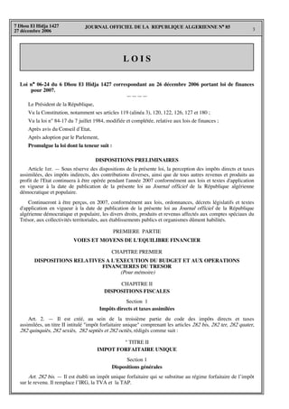 JOURNAL OFFICIEL DE LA REPUBLIQUE ALGERIENNE N° 85
3
7 Dhou El Hidja 1427
27 décembre 2006
L O I S
Loi n° 06-24 du 6 Dhou El Hidja 1427 correspondant au 26 décembre 2006 portant loi de finances
pour 2007.
————
Le Président de la République,
Vu la Constitution, notamment ses articles 119 (alinéa 3), 120, 122, 126, 127 et 180 ;
Vu la loi n° 84-17 du 7 juillet 1984, modifiée et complétée, relative aux lois de finances ;
Après avis du Conseil d’Etat,
Après adoption par le Parlement,
Promulgue la loi dont la teneur suit :
DISPOSITIONS PRELIMINAIRES
Article 1er. — Sous réserve des dispositions de la présente loi, la perception des impôts directs et taxes
assimilées, des impôts indirects, des contributions diverses, ainsi que de tous autres revenus et produits au
profit de l'Etat continuera à être opérée pendant l'année 2007 conformément aux lois et textes d'application
en vigueur à la date de publication de la présente loi au Journal officiel de la République algérienne
démocratique et populaire.
Continueront à être perçus, en 2007, conformément aux lois, ordonnances, décrets législatifs et textes
d'application en vigueur à la date de publication de la présente loi au Journal officiel de la République
algérienne démocratique et populaire, les divers droits, produits et revenus affectés aux comptes spéciaux du
Trésor, aux collectivités territoriales, aux établissements publics et organismes dûment habilités.
PREMIERE PARTIE
VOIES ET MOYENS DE L'EQUILIBRE FINANCIER
CHAPITRE PREMIER
DISPOSITIONS RELATIVES A L'EXECUTION DU BUDGET ET AUX OPERATIONS
FINANCIERES DU TRESOR
(Pour mémoire)
CHAPITRE II
DISPOSITIONS FISCALES
Section 1
Impôts directs et taxes assimilées
Art. 2. — Il est créé, au sein de la troisième partie du code des impôts directs et taxes
assimilées, un titre II intitulé "impôt forfaitaire unique" comprenant les articles 282 bis, 282 ter, 282 quater,
282 quinquiès, 282 sexiès, 282 septiès et 282 octiès, rédigés comme suit :
" TITRE II
IMPOT FORFAITAIRE UNIQUE
Section 1
Dispositions générales
Art. 282 bis. — Il est établi un impôt unique forfaitaire qui se substitue au régime forfaitaire de l’impôt
sur le revenu. Il remplace l’IRG, la TVA et la TAP.
 