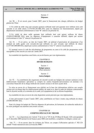 30
7 Dhou El Hidja 1427
27 décembre 2006
JOURNAL OFFICIEL DE LA REPUBLIQUE ALGERIENNE N° 85
Section 2
Dépenses
Art. 90. — Il est ouvert, pour l’année 2007, pour le financement des charges définitives du budget
général de l’Etat :
1) Un crédit de mille cinq cent soixante quatorze milliards neuf cent quarante trois millions trois cent
soixante et un mille dinars (1.574.943.361.000 DA), pour les dépenses de fonctionnement, réparti par
département ministériel conformément à l’état “B” annexé à la présente loi.
2) Un crédit de deux mille quarante huit milliards huit cent quinze millions de dinars
(2.048.815.000.000 DA), pour les dépenses d’équipement à caractère définitif, réparti par secteur
conformément à l’état "C" annexé à la présente loi.
Art. 91. — Il est prévu, au titre de l’année 2007, un plafond d’autorisation de programme d’un
montant de mille quatre cent soixante-dix-sept milliards six cent soixante sept millions de dinars
(1.477.667.000.000 DA), réparti par secteur conformément à l’état "C" annexé à la présente loi.
Ce montant couvre le coût des réévaluations du programme en cours et le coût des programmes neufs
susceptibles d’être inscrits au cours de l’année 2007.
Les modalités de répartition sont fixées, en cas de besoin, par voie réglementaire.
CHAPITRE II
DIVERS BUDGETS
Section 1
Budget annexe
(Pour mémoire)
Section 2
Autres budgets
Art. 92. — La contribution des organismes de sécurité sociale aux budgets des secteurs sanitaires et des
établissements hospitaliers spécialisés (y compris les centres hospitalo-universitaires) est destinée à la
couverture financière de la charge médicale des assurés sociaux et de leurs ayants droit.
La mise en œuvre de ce financement sera réalisée sur la base des informations relatives aux assurés
sociaux pris en charge dans les établissements publics de santé et ce, dans le cadre de relations contractuelles
liant la sécurité sociale et le ministère de la santé, de la population et de la réforme hospitalière.
Les modalités de mise en œuvre de cette disposition seront précisées par voie réglementaire.
A titre prévisionnel et pour l’année 2007, cette contribution est fixée à trente cinq milliards de dinars
(35.000.000.000 DA).
Sont à la charge du budget de l’Etat les dépenses de prévention, de formation, de recherche médicale et
les soins prodigués aux démunis non assurés sociaux.
CHAPITRE III
COMPTES SPECIAUX DU TRESOR
Art. 93. — Les dispositions de l’article 71 de la loi n° 05-16 du 29 Dhou El Kaada 1426 correspondant
au 31 décembre 2005 portant loi de finances pour 2006 sont modifiées, complétées et rédigées comme suit :
“Art. 71. — Il est ouvert, dans les écritures du Trésor, un compte d’affectation spéciale n° 302-124
intitulé "Fonds national de mise à niveau des PME”.
 