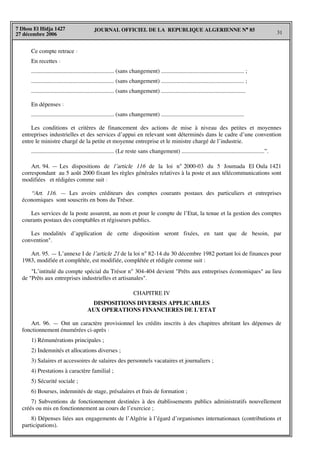 JOURNAL OFFICIEL DE LA REPUBLIQUE ALGERIENNE N° 85
31
7 Dhou El Hidja 1427
27 décembre 2006
Ce compte retrace :
En recettes :
........................................................ (sans changement) ........................................................ ;
........................................................ (sans changement) ........................................................ ;
........................................................ (sans changement) .........................................................
En dépenses :
........................................................ (sans changement) ........................................................
Les conditions et critères de financement des actions de mise à niveau des petites et moyennes
entreprises industrielles et des services d’appui en relevant sont déterminés dans le cadre d’une convention
entre le ministre chargé de la petite et moyenne entreprise et le ministre chargé de l’industrie.
........................................................ (Le reste sans changement) ........................................................”.
Art. 94. — Les dispositions de l’article 116 de la loi n° 2000-03 du 5 Joumada El Oula 1421
correspondant au 5 août 2000 fixant les règles générales relatives à la poste et aux télécommunications sont
modifiées et rédigées comme suit :
“Art. 116. — Les avoirs créditeurs des comptes courants postaux des particuliers et entreprises
économiques sont souscrits en bons du Trésor.
Les services de la poste assurent, au nom et pour le compte de l’Etat, la tenue et la gestion des comptes
courants postaux des comptables et régisseurs publics.
Les modalités d’application de cette disposition seront fixées, en tant que de besoin, par
convention".
Art. 95. — L’annexe I de l’article 21 de la loi n° 82-14 du 30 décembre 1982 portant loi de finances pour
1983, modifiée et complétée, est modifiée, complétée et rédigée comme suit :
"L’intitulé du compte spécial du Trésor n° 304-404 devient "Prêts aux entreprises économiques" au lieu
de "Prêts aux entreprises industrielles et artisanales".
CHAPITRE IV
DISPOSITIONS DIVERSES APPLICABLES
AUX OPERATIONS FINANCIERES DE L'ETAT
Art. 96. — Ont un caractère provisionnel les crédits inscrits à des chapitres abritant les dépenses de
fonctionnement énumérées ci-après :
1) Rémunérations principales ;
2) Indemnités et allocations diverses ;
3) Salaires et accessoires de salaires des personnels vacataires et journaliers ;
4) Prestations à caractère familial ;
5) Sécurité sociale ;
6) Bourses, indemnités de stage, présalaires et frais de formation ;
7) Subventions de fonctionnement destinées à des établissements publics administratifs nouvellement
créés ou mis en fonctionnement au cours de l’exercice ;
8) Dépenses liées aux engagements de l’Algérie à l’égard d’organismes internationaux (contributions et
participations).
 