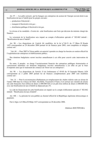 32
7 Dhou El Hidja 1427
27 décembre 2006
JOURNAL OFFICIEL DE LA REPUBLIQUE ALGERIENNE N° 85
Art. 97. — Les prêts octroyés par les banques aux entreprises du secteur de l’énergie ouvrent droit à une
bonification du taux d’intérêt pour les projets suivants :
— production d’électricité ;
— transport d’électricité et de gaz ;
— distribution publique d’électricité et de gaz.
Le niveau et les modalités d’octroi de cette bonification sont fixés par décision du ministre chargé des
finances.
Le versement de la bonification sera imputé au compte d’affectation spéciale n° 302-062 intitulé :
"Bonification du taux d’intérêt".
Art. 98. — Les dispositions de l’article 84, modifiées, de la loi n° 04-21 du 17 Dhou El Kaada
1425 correspondant au 29 décembre 2004 portant loi de finances pour 2005, sont complétées et rédigées
comme suit :
“Art. 84. — Pour 2007 le Trésor public est autorisé à prendre en charge les besoins en soutien effectif de
l’exploitation des entreprises et établissements publics.
Des dotations budgétaires seront inscrites annuellement à cet effet pour couvrir cette intervention de
l’Etat.
En outre, il prendra en charge l’assainissement financier des entreprises publiques destructurées et
correctement identifiées sur dotations budgétaires inscrites annuellement à cet effet ou par le biais
d’emprunts ainsi que le traitement des créances du Trésor sur ces entreprises".
Art. 99. — Les dispositions de l'article 31 de l'ordonnance n° 05-05 du 18 Joumada Ethania 1426
correspondant au 2 juillet 2005 portant loi de finances complémentaire pour 2005 sont modifiées
comme suit :
“Art. 31. — Pour la reconstruction d'habitations en remplacement des chalets réalisés suite au séisme de
l'année 1980 dans les wilayas de Chlef, Aïn-Defla, Tissemsilt et Tiaret, il est octroyé aux sinistrés du séisme
une aide financière d'un million de dinars (1.000.000 DA) et un prêt d'un million de dinars (1.000.000 DA)
avec une bonification du taux d'intérêt ne dépassant pas 2%.
Le coût de financement de cette bonification est imputé sur le compte d'affectation spéciale n° 302-062
intitulé : "Bonification du taux d'intérêt".
Art. 100. — La présente loi sera publiée au Journal officiel de la République algérienne démocratique et
populaire.
Fait à Alger, le 6 Dhou El Hidja 1427 correspondant au 26 décembre 2006.
Abdelaziz BOUTEFLIKA.
 