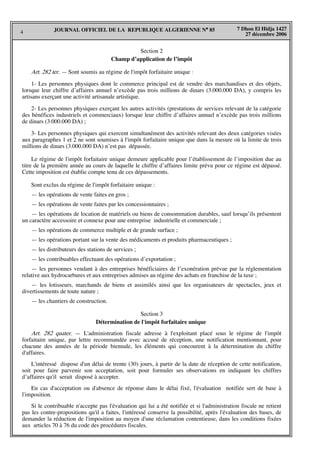 4
7 Dhou El Hidja 1427
27 décembre 2006
JOURNAL OFFICIEL DE LA REPUBLIQUE ALGERIENNE N° 85
Section 2
Champ d’application de l’impôt
Art. 282 ter. — Sont soumis au régime de l'impôt forfaitaire unique :
1- Les personnes physiques dont le commerce principal est de vendre des marchandises et des objets,
lorsque leur chiffre d’affaires annuel n’excède pas trois millions de dinars (3.000.000 DA), y compris les
artisans exerçant une activité artisanale artistique.
2- Les personnes physiques exerçant les autres activités (prestations de services relevant de la catégorie
des bénéfices industriels et commerciaux) lorsque leur chiffre d’affaires annuel n’excède pas trois millions
de dinars (3.000.000 DA) ;
3- Les personnes physiques qui exercent simultanément des activités relevant des deux catégories visées
aux paragraphes 1 et 2 ne sont soumises à l'impôt forfaitaire unique que dans la mesure où la limite de trois
millions de dinars (3.000.000 DA) n’est pas dépassée.
Le régime de l'impôt forfaitaire unique demeure applicable pour l’établissement de l’imposition due au
titre de la première année au cours de laquelle le chiffre d’affaires limite prévu pour ce régime est dépassé.
Cette imposition est établie compte tenu de ces dépassements.
Sont exclus du régime de l'impôt forfaitaire unique :
— les opérations de vente faites en gros ;
— les opérations de vente faites par les concessionnaires ;
— les opérations de location de matériels ou biens de consommation durables, sauf lorsqu’ils présentent
un caractère accessoire et connexe pour une entreprise industrielle et commerciale ;
— les opérations de commerce multiple et de grande surface ;
— les opérations portant sur la vente des médicaments et produits pharmaceutiques ;
— les distributeurs des stations de services ;
— les contribuables effectuant des opérations d’exportation ;
— les personnes vendant à des entreprises bénéficiaires de l’exonération prévue par la réglementation
relative aux hydrocarbures et aux entreprises admises au régime des achats en franchise de la taxe ;
— les lotisseurs, marchands de biens et assimilés ainsi que les organisateurs de spectacles, jeux et
divertissements de toute nature ;
— les chantiers de construction.
Section 3
Détermination de l'impôt forfaitaire unique
Art. 282 quater. — L'administration fiscale adresse à l'exploitant placé sous le régime de l'impôt
forfaitaire unique, par lettre recommandée avec accusé de réception, une notification mentionnant, pour
chacune des années de la période biennale, les éléments qui concourent à la détermination du chiffre
d'affaires.
L'intéressé dispose d'un délai de trente (30) jours, à partir de la date de réception de cette notification,
soit pour faire parvenir son acceptation, soit pour formuler ses observations en indiquant les chiffres
d’affaires qu'il serait disposé à accepter.
En cas d'acceptation ou d'absence de réponse dans le délai fixé, l'évaluation notifiée sert de base à
l'imposition.
Si le contribuable n'accepte pas l'évaluation qui lui a été notifiée et si l'administration fiscale ne retient
pas les contre-propositions qu'il a faites, l'intéressé conserve la possibilité, après l'évaluation des bases, de
demander la réduction de l'imposition au moyen d'une réclamation contentieuse, dans les conditions fixées
aux articles 70 à 76 du code des procédures fiscales.
 
