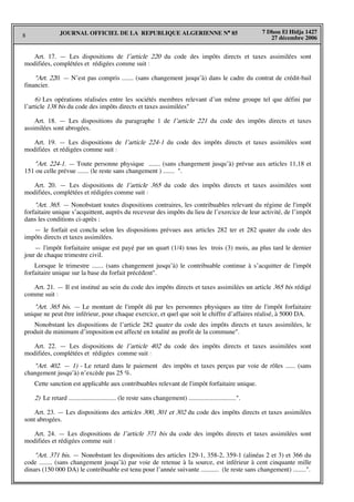 8
7 Dhou El Hidja 1427
27 décembre 2006
JOURNAL OFFICIEL DE LA REPUBLIQUE ALGERIENNE N° 85
Art. 17. — Les dispositions de l’article 220 du code des impôts directs et taxes assimilées sont
modifiées, complétées et rédigées comme suit :
"Art. 220. — N’est pas compris ....... (sans changement jusqu’à) dans le cadre du contrat de crédit-bail
financier.
6) Les opérations réalisées entre les sociétés membres relevant d’un même groupe tel que défini par
l’article 138 bis du code des impôts directs et taxes assimilées"
Art. 18. — Les dispositions du paragraphe 1 de l’article 221 du code des impôts directs et taxes
assimilées sont abrogées.
Art. 19. — Les dispositions de l’article 224-1 du code des impôts directs et taxes assimilées sont
modifiées et rédigées comme suit :
"Art. 224-1. — Toute personne physique ....... (sans changement jusqu’à) prévue aux articles 11,18 et
151 ou celle prévue ....... (le reste sans changement ) ....... ".
Art. 20. — Les dispositions de l’article 365 du code des impôts directs et taxes assimilées sont
modifiées, complétées et rédigées comme suit :
"Art. 365. — Nonobstant toutes dispositions contraires, les contribuables relevant du régime de l'impôt
forfaitaire unique s’acquittent, auprès du receveur des impôts du lieu de l’exercice de leur activité, de l’impôt
dans les conditions ci-après :
— le forfait est conclu selon les dispositions prévues aux articles 282 ter et 282 quater du code des
impôts directs et taxes assimilées.
— l'impôt forfaitaire unique est payé par un quart (1/4) tous les trois (3) mois, au plus tard le dernier
jour de chaque trimestre civil.
Lorsque le trimestre ....... (sans changement jusqu’à) le contribuable continue à s’acquitter de l'impôt
forfaitaire unique sur la base du forfait précédent".
Art. 21. — Il est institué au sein du code des impôts directs et taxes assimilées un article 365 bis rédigé
comme suit :
"Art. 365 bis. — Le montant de l'impôt dû par les personnes physiques au titre de l'impôt forfaitaire
unique ne peut être inférieur, pour chaque exercice, et quel que soit le chiffre d’affaires réalisé, à 5000 DA.
Nonobstant les dispositions de l’article 282 quater du code des impôts directs et taxes assimilées, le
produit du minimum d’imposition est affecté en totalité au profit de la commune".
Art. 22. — Les dispositions de l’article 402 du code des impôts directs et taxes assimilées sont
modifiées, complétées et rédigées comme suit :
"Art. 402. — 1) - Le retard dans le paiement des impôts et taxes perçus par voie de rôles ...... (sans
changement jusqu’à) n’excède pas 25 %.
Cette sanction est applicable aux contribuables relevant de l'impôt forfaitaire unique.
2) Le retard ............................. (le reste sans changement) .............................".
Art. 23. — Les dispositions des articles 300, 301 et 302 du code des impôts directs et taxes assimilées
sont abrogées.
Art. 24. — Les dispositions de l’article 371 bis du code des impôts directs et taxes assimilées sont
modifiées et rédigées comme suit :
"Art. 371 bis. — Nonobstant les dispositions des articles 129-1, 358-2, 359-1 (alinéas 2 et 3) et 366 du
code ........ (sans changement jusqu’à) par voie de retenue à la source, est inférieur à cent cinquante mille
dinars (150 000 DA) le contribuable est tenu pour l’année suivante ........... (le reste sans changement) ........".
 