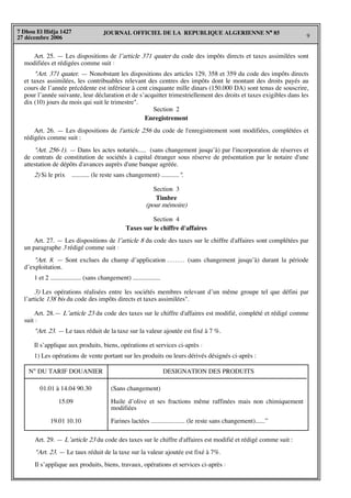 JOURNAL OFFICIEL DE LA REPUBLIQUE ALGERIENNE N° 85
9
7 Dhou El Hidja 1427
27 décembre 2006
Art. 25. — Les dispositions de l’article 371 quater du code des impôts directs et taxes assimilées sont
modifiées et rédigées comme suit :
"Art. 371 quater. — Nonobstant les dispositions des articles 129, 358 et 359 du code des impôts directs
et taxes assimilées, les contribuables relevant des centres des impôts dont le montant des droits payés au
cours de l’année précédente est inférieur à cent cinquante mille dinars (150.000 DA) sont tenus de souscrire,
pour l’année suivante, leur déclaration et de s’acquitter trimestriellement des droits et taxes exigibles dans les
dix (10) jours du mois qui suit le trimestre".
Section 2
Enregistrement
Art. 26. — Les dispositions de l'article 256 du code de l'enregistrement sont modifiées, complétées et
rédigées comme suit :
"Art. 256-1). — Dans les actes notariés..... (sans changement jusqu’à) par l'incorporation de réserves et
de contrats de constitution de sociétés à capital étranger sous réserve de présentation par le notaire d'une
attestation de dépôts d'avances auprès d'une banque agréée.
2) Si le prix ........... (le reste sans changement) ...........".
Section 3
Timbre
(pour mémoire)
Section 4
Taxes sur le chiffre d'affaires
Art. 27. — Les dispositions de l’article 8 du code des taxes sur le chiffre d'affaires sont complétées par
un paragraphe 3 rédigé comme suit :
"Art. 8. — Sont exclues du champ d’application ......... (sans changement jusqu’à) durant la période
d’exploitation.
1 et 2 ................... (sans changement) .................
3) Les opérations réalisées entre les sociétés membres relevant d’un même groupe tel que défini par
l’article 138 bis du code des impôts directs et taxes assimilées".
Art. 28.— L’article 23 du code des taxes sur le chiffre d'affaires est modifié, complété et rédigé comme
suit :
"Art. 23. — Le taux réduit de la taxe sur la valeur ajoutée est fixé à 7 %.
Il s’applique aux produits, biens, opérations et services ci-après :
1) Les opérations de vente portant sur les produits ou leurs dérivés désignés ci-après :
N° DU TARIF DOUANIER DESIGNATION DES PRODUITS
01.01 à 14.04 90.30
15.09
19.01 10.10
(Sans changement)
Huile d’olive et ses fractions même raffinées mais non chimiquement
modifiées
Farines lactées ..................... (le reste sans changement)......”
Art. 29. — L’article 23 du code des taxes sur le chiffre d'affaires est modifié et rédigé comme suit :
"Art. 23. — Le taux réduit de la taxe sur la valeur ajoutée est fixé à 7%.
Il s’applique aux produits, biens, travaux, opérations et services ci-après :
 