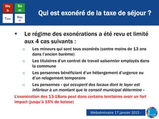Qui est exonéré de la taxe de séjour ?
We
b
Se
m
Taxe
Séjo
ur
 Le régime des exonérations a été revu et limité
aux 4 cas suivants :
o Les mineurs qui sont tous exonérés (contre moins de 13 ans
dans l’ancien barème)
o Les titulaires d’un contrat de travail saisonnier employés dans
la commune
o Les personnes bénéficiant d’un hébergement d’urgence ou
d’un relogement temporaire
o Les personnes « qui occupent des locaux dont le loyer est
inférieur à un montant que le conseil municipal détermine »
L’exonération des 13-18ans peut dans certains territoires avoir un fort
impact (jusqu’à 15% de baisse)
Webséminaire 17 janvier 2015 -
 