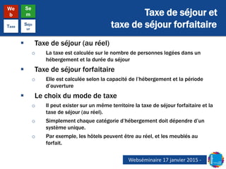 Taxe de séjour et
taxe de séjour forfaitaire
We
b
Se
m
Taxe
Séjo
ur
 Taxe de séjour (au réel)
o La taxe est calculée sur le nombre de personnes logées dans un
hébergement et la durée du séjour
 Taxe de séjour forfaitaire
o Elle est calculée selon la capacité de l’hébergement et la période
d’ouverture
 Le choix du mode de taxe
o Il peut exister sur un même territoire la taxe de séjour forfaitaire et la
taxe de séjour (au réel).
o Simplement chaque catégorie d’hébergement doit dépendre d’un
système unique.
o Par exemple, les hôtels peuvent être au réel, et les meublés au
forfait.
Webséminaire 17 janvier 2015 -
 