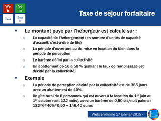 Taxe de séjour forfaitaire
We
b
Se
m
Taxe
Séjo
ur
 Le montant payé par l’hébergeur est calculé sur :
o La capacité de l’hébergement (en nombre d’unités de capacité
d’accueil, c’est-à-dire de lits)
o La période d’ouverture ou de mise en location du bien dans la
période de perception
o Le barème défini par la collectivité
o Un abattement de 10 à 50 % (palliant le taux de remplissage est
décidé par la collectivité)
 Exemple
o La période de perception décidé par la collectivité est de 365 jours
avec un abattement de 40%.
o Un gîte rural de 6 personnes qui est ouvert à la location du 1er juin au
1er octobre (soit 122 nuits), avec un barème de 0,50 cts/nuit paiera :
122*6*40%*0,50 = 146,40 euros
Webséminaire 17 janvier 2015 -
 
