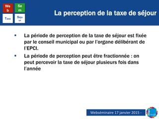 La perception de la taxe de séjour
We
b
Se
m
Taxe
Séjo
ur
 La période de perception de la taxe de séjour est fixée
par le conseil municipal ou par l’organe délibérant de
l’EPCI.
 La période de perception peut être fractionnée : on
peut percevoir la taxe de séjour plusieurs fois dans
l’année
Webséminaire 17 janvier 2015 -
 