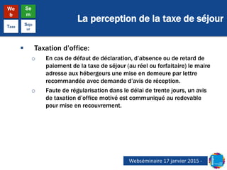 La perception de la taxe de séjour
We
b
Se
m
Taxe
Séjo
ur
 Taxation d’office:
o En cas de défaut de déclaration, d’absence ou de retard de
paiement de la taxe de séjour (au réel ou forfaitaire) le maire
adresse aux hébergeurs une mise en demeure par lettre
recommandée avec demande d’avis de réception.
o Faute de régularisation dans le délai de trente jours, un avis
de taxation d’office motivé est communiqué au redevable
pour mise en recouvrement.
Webséminaire 17 janvier 2015 -
 