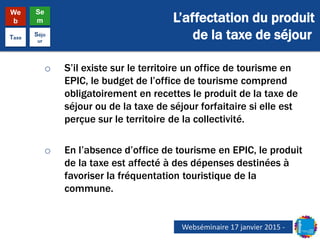 L’affectation du produit
de la taxe de séjour
We
b
Se
m
Taxe
Séjo
ur
o S’il existe sur le territoire un office de tourisme en
EPIC, le budget de l’office de tourisme comprend
obligatoirement en recettes le produit de la taxe de
séjour ou de la taxe de séjour forfaitaire si elle est
perçue sur le territoire de la collectivité.
o En l’absence d’office de tourisme en EPIC, le produit
de la taxe est affecté à des dépenses destinées à
favoriser la fréquentation touristique de la
commune.
Webséminaire 17 janvier 2015 -
 