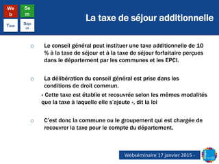 La taxe de séjour additionnelle
We
b
Se
m
Taxe
Séjo
ur
o Le conseil général peut instituer une taxe additionnelle de 10
% à la taxe de séjour et à la taxe de séjour forfaitaire perçues
dans le département par les communes et les EPCI.
o La délibération du conseil général est prise dans les
conditions de droit commun.
« Cette taxe est établie et recouvrée selon les mêmes modalités
que la taxe à laquelle elle s’ajoute », dit la loi
o C’est donc la commune ou le groupement qui est chargée de
recouvrer la taxe pour le compte du département.
Webséminaire 17 janvier 2015 -
 