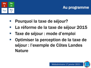 Au programme
We
b
Se
m
Taxe
Séjo
ur
 Pourquoi la taxe de séjour?
 La réforme de la taxe de séjour 2015
 Taxe de séjour : mode d’emploi
 Optimiser la perception de la taxe de
séjour : l’exemple de Côtes Landes
Nature
Webséminaire 17 janvier 2015 -
 