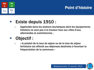 Point d’histoire
We
b
Se
m
Taxe
Séjo
ur
 Existe depuis 1910 :
o Applicable dans les stations touristiques dont les équipements
hôteliers ne sont pas à la hauteur face aux villes d’eau
allemandes et autrichiennes ;
 Objectif :
o « le produit de la taxe de séjour ou de la taxe de séjour
forfaitaire est affecté aux dépenses destinées à favoriser la
fréquentation de la commune »
Webséminaire 17 janvier 2015 -
 