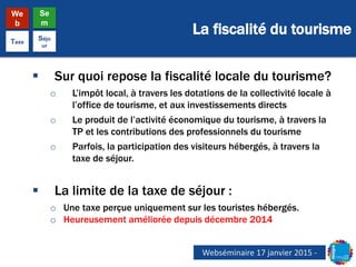 La fiscalité du tourisme
We
b
Se
m
Taxe
Séjo
ur
 Sur quoi repose la fiscalité locale du tourisme?
o L’impôt local, à travers les dotations de la collectivité locale à
l’office de tourisme, et aux investissements directs
o Le produit de l’activité économique du tourisme, à travers la
TP et les contributions des professionnels du tourisme
o Parfois, la participation des visiteurs hébergés, à travers la
taxe de séjour.
 La limite de la taxe de séjour :
o Une taxe perçue uniquement sur les touristes hébergés.
o Heureusement améliorée depuis décembre 2014
Webséminaire 17 janvier 2015 -
 