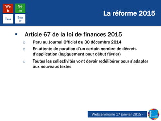 La réforme 2015
We
b
Se
m
Taxe
Séjo
ur
 Article 67 de la loi de finances 2015
o Paru au Journal Officiel du 30 décembre 2014
o En attente de parution d’un certain nombre de décrets
d’application (logiquement pour début février)
o Toutes les collectivités vont devoir redélibérer pour s’adapter
aux nouveaux textes
Webséminaire 17 janvier 2015 -
 
