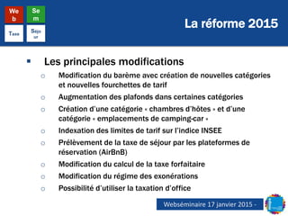 La réforme 2015
We
b
Se
m
Taxe
Séjo
ur
 Les principales modifications
o Modification du barème avec création de nouvelles catégories
et nouvelles fourchettes de tarif
o Augmentation des plafonds dans certaines catégories
o Création d’une catégorie « chambres d’hôtes » et d’une
catégorie « emplacements de camping-car »
o Indexation des limites de tarif sur l’indice INSEE
o Prélèvement de la taxe de séjour par les plateformes de
réservation (AirBnB)
o Modification du calcul de la taxe forfaitaire
o Modification du régime des exonérations
o Possibilité d’utiliser la taxation d’office
Webséminaire 17 janvier 2015 -
 