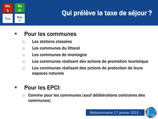Qui prélève la taxe de séjour ?
We
b
Se
m
Taxe
Séjo
ur
 Pour les communes
o Les stations classées
o Les communes du littoral
o Les communes de montagne
o Les communes réalisant des actions de promotion touristique
o Les communes réalisant des actions de protection de leurs
espaces naturels
 Pour les EPCI:
o Comme pour les communes (sauf délibérations contraires des
communes)
Webséminaire 17 janvier 2015 -
 