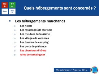 Quels hébergements sont concernés ?
We
b
Se
m
Taxe
Séjo
ur
 Les hébergements marchands
o Les hôtels
o Les résidences de tourisme
o Les meublés de tourisme
o Les villages de vacances
o Les terrains de camping
o Les ports de plaisance
o Les chambres d’hôtes
o Aires de camping-car
Webséminaire 17 janvier 2015 -
 