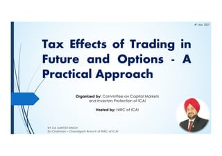 Tax Effects of Trading in
Future and Options - A
Practical Approach
BY CA AMITOZ SINGH
Ex-Chairman – Chandigarh Branch of NIRC of ICAI
Organized by: Committee on Capital Markets
and Investors Protection of ICAI
Hosted by: NIRC of ICAI
4th
July, 2021
 