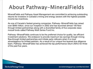 MineralFields and Pathway Asset Management are committed to achieving outstanding returns for investors in Canada’s mining and energy sectors with the highest possible income tax incentives. As one of Canada’s fastest growing companies, Pathway- MineralFields has raised over $846 million, since our inception in 2002 and has launched almost 100 flow-through limited partnerships along with a diversified family of five corporate class mutual funds called Pathway Multi Series Fund Inc. Pathway- MineralFields continues to be the preferred choice for quality, tax efficient investment solutions. We endeavor to provide maximum tax savings through mining flow-through limited partnerships and initiate early rollovers when it is most advantageous for limited partners. As a result of our unique five layered due diligence team, Pathway- MineralFields has achieved the top performance return (NAV) for three of the past five years.  