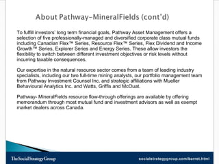 To fulfill investors’ long term financial goals, Pathway Asset Management offers a selection of five professionally-managed and diversified corporate class mutual funds including Canadian Flex™ Series, Resource Flex™ Series, Flex Dividend and Income Growth™ Series, Explorer Series and Energy Series. These allow investors the flexibility to switch between different investment objectives or risk levels without incurring taxable consequences. Our expertise in the natural resource sector comes from a team of leading industry specialists, including our two full-time mining analysts, our portfolio management team from Pathway Investment Counsel Inc. and strategic affiliations with Mueller Behavioural Analytics Inc. and Watts, Griffis and McOuat.  Pathway- MineralFields resource flow-through offerings are available by offering memorandum through most mutual fund and investment advisors as well as exempt market dealers across Canada. 
