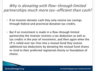 If an investor donates cash they only receive tax savings through federal and provincial donation tax credits.  But if an investment is made in a flow-through limited partnership the investor receives a tax deduction as well as tax credits in the year of investment, and then again when the LP is rolled over tax-free into a mutual fund they receive additional tax deductions by donating the mutual fund shares in-kind to their preferred registered charity or foundation of choice. 