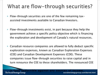 Flow-through securities are one of the few remaining tax-assisted investments available to Canadian Investors.  Flow-through investments exist, in part because they help the government achieve a specific policy objective which is financing the exploration and development of Canada’s natural resources.  Canadian resource companies are allowed to fully deduct specific exploration expenses, known as Canadian Exploration Expenses (CEE) and Canadian Development Expenses (CDE). These companies issue flow-through securities to raise capital and in  turn renounce the CEE to these shareholders. The renounced CEE  is fully deductible against any sources of income. 