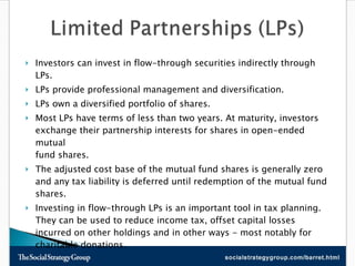 Investors can invest in flow-through securities indirectly through LPs.  LPs provide professional management and diversification.  LPs own a diversified portfolio of shares.  Most LPs have terms of less than two years. At maturity, investors exchange their partnership interests for shares in open-ended mutual  fund shares.  The adjusted cost base of the mutual fund shares is generally zero and any tax liability is deferred until redemption of the mutual fund shares.  Investing in flow-through LPs is an important tool in tax planning. They can be used to reduce income tax, offset capital losses incurred on other holdings and in other ways - most notably for charitable donations.  