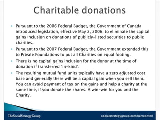 Pursuant to the 2006 Federal Budget, the Government of Canada introduced legislation, effective May 2, 2006, to eliminate the capital gains inclusion on donations of publicly-listed securities to public charities.  Pursuant to the 2007 Federal Budget, the Government extended this to Private Foundations to put all Charities on equal footing.  There is no capital gains inclusion for the donor at the time of donation if transferred “in-kind”.  The resulting mutual fund units typically have a zero adjusted cost base and generally there will be a capital gain when you sell them. You can avoid payment of tax on the gains and help a charity at the same time, if you donate the shares. A win-win for you and the Charity.  