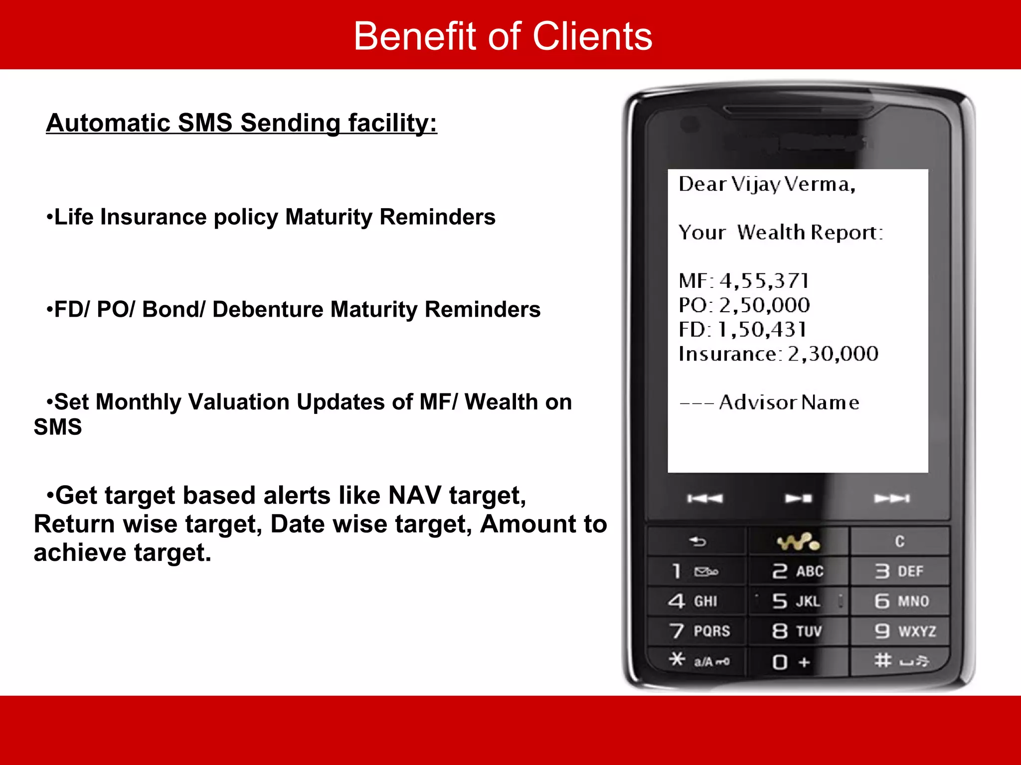 Benefit of Clients Automatic SMS Sending facility: Life Insurance policy Maturity Reminders FD/ PO/ Bond/ Debenture Maturity Reminders Set Monthly Valuation Updates of MF/ Wealth on SMS Get target based alerts like NAV target, Return wise target, Date wise target, Amount to achieve target. 