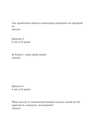 ·
Tax equalization policies concerning expatriates are designed
to:
Answer
·
Question 2
4 out of 4 points
In Porter’s value-chain model:
Answer
·
Question 3
4 out of 4 points
What activity in international human resource would not be
required in a domestic environment?
Answer
 