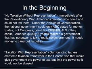 In the Beginning
“No Taxation Without Representation” - Immediately after
the Revolutionary War, Americans decided who could and
could not tax them. Under the Articles of Confederation,
the national government could only ASK states for money.
States, not Congress, could tax INDIVIDUALS if they
chose. America quickly(6 years) realized a government
that has no power to tax is really no government. It needs
money to carry out its duties.


“Taxation With Representation” - Our founding fathers
created a taxation framework in the Constitution that would
give government the power to tax, but limit the power so it
would not be abused.
 
