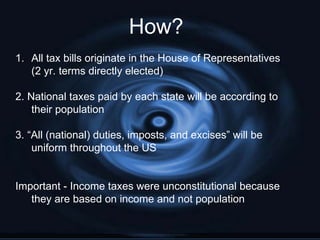 How?
1. All tax bills originate in the House of Representatives
   (2 yr. terms directly elected)

2. National taxes paid by each state will be according to
    their population

3. “All (national) duties, imposts, and excises” will be
    uniform throughout the US


Important - Income taxes were unconstitutional because
   they are based on income and not population
 
