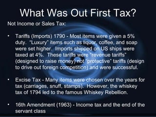 What Was Out First Tax?
Not Income or Sales Tax:

•   Tariffs (Imports) 1790 - Most items were given a 5%
    duty. “Luxury” items such as liquor, coffee, and soap
    were set higher. Imports shipped on US ships were
    taxed at 4%. These tariffs were “revenue tariffs”
    (designed to raise money) not “protective” tariffs (design
    to drive out foreign competition) and were successful.

•   Excise Tax - Many items were chosen over the years for
    tax (carriages, snuff, stamps). However, the whiskey
    tax of 1794 led to the famous Whiskey Rebellion.

•   16th Amendment (1963) - Income tax and the end of the
    servant class
 
