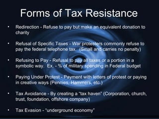 Forms of Tax Resistance
•   Redirection - Refuse to pay but make an equivalent donation to
    charity

•   Refusal of Specific Taxes - War protesters commonly refuse to
    pay the federal telephone tax. (Small and carries no penalty)

•   Refusing to Pay - Refusal to pay all taxes or a portion in a
    symbolic way. Ex. - % of military spending in Federal budget

•   Paying Under Protest - Payment with letters of protest or paying
    in creative ways (Pennies, Hammers, etc.)

•   Tax Avoidance - By creating a “tax haven” (Corporation, church,
    trust, foundation, offshore company)

•   Tax Evasion - “underground economy”
 