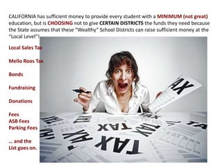 CALIFORNIA has sufficient money to provide every student with a MINIMUM (not great)
education, but is CHOOSING not to give CERTAIN DISTRICTS the funds they need because
the State assumes that these “Wealthy” School Districts can raise sufficient money at the
“Local Level”!
Local Sales Tax
Mello Roos Tax
Bonds
Fundraising
Donations
Fees
ASB Fees
Parking Fees
… and the
List goes on.
 