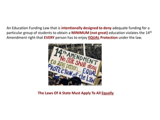 An Education Funding Law that is intentionally designed to deny adequate funding for a
particular group of students to obtain a MINIMUM (not great) education violates the 14th
Amendment right that EVERY person has to enjoy EQUAL Protection under the law.
The Laws Of A State Must Apply To All Equally
 