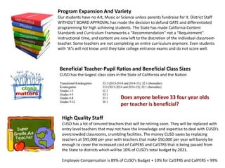 High Quality Staff
CUSD has a lot of tenured teachers that will be retiring soon. They will be replaced with
entry level teachers that may not have the knowledge and expertise to deal with CUSD’s
overcrowded classrooms, crumbling facilities. The money CUSD saves by replacing
teachers at $95,000 per year with teachers that make $50,000 per year will barely be
enough to cover the increased cost of CalPERS and CalSTRS that is being passed from
the State to districts which will be 10% of CUSD’s total budget by 2021.
Employee Compensation is 89% of CUSD’s Budget + 10% for CalSTRS and CalPERS = 99%
Program Expansion And Variety
Our students have no Art, Music or Science unless parents fundraise for it. District Staff
WITHOUT BOARD APPROVAL has made the decision to defund GATE and differentiated
programming for high achieving students. The State has made California Content
Standards and Curriculum Frameworks a “Recommendation” not a “Requirement”.
Instructional time, and content are now left to the discretion of the individual classroom
teacher. Some teachers are not completing an entire curriculum anymore. Even students
with “A”s will not know until they take college entrance exams and do not score well.
Beneficial Teacher-Pupil Ratios and Beneficial Class Sizes
CUSD has the largest class sizes in the State of California and the Nation
Does anyone believe 33 four year olds
per teacher is beneficial?
 