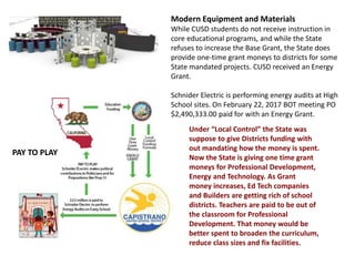 Modern Equipment and Materials
While CUSD students do not receive instruction in
core educational programs, and while the State
refuses to increase the Base Grant, the State does
provide one-time grant moneys to districts for some
State mandated projects. CUSD received an Energy
Grant.
Schnider Electric is performing energy audits at High
School sites. On February 22, 2017 BOT meeting PO
$2,490,333.00 paid for with an Energy Grant.
Under “Local Control” the State was
suppose to give Districts funding with
out mandating how the money is spent.
Now the State is giving one time grant
moneys for Professional Development,
Energy and Technology. As Grant
money increases, Ed Tech companies
and Builders are getting rich of school
districts. Teachers are paid to be out of
the classroom for Professional
Development. That money would be
better spent to broaden the curriculum,
reduce class sizes and fix facilities.
PAY TO PLAY
 