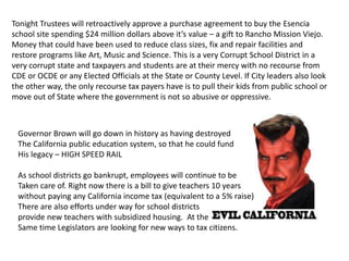 Tonight Trustees will retroactively approve a purchase agreement to buy the Esencia
school site spending $24 million dollars above it’s value – a gift to Rancho Mission Viejo.
Money that could have been used to reduce class sizes, fix and repair facilities and
restore programs like Art, Music and Science. This is a very Corrupt School District in a
very corrupt state and taxpayers and students are at their mercy with no recourse from
CDE or OCDE or any Elected Officials at the State or County Level. If City leaders also look
the other way, the only recourse tax payers have is to pull their kids from public school or
move out of State where the government is not so abusive or oppressive.
Governor Brown will go down in history as having destroyed
The California public education system, so that he could fund
His legacy – HIGH SPEED RAIL
As school districts go bankrupt, employees will continue to be
Taken care of. Right now there is a bill to give teachers 10 years
without paying any California income tax (equivalent to a 5% raise)
There are also efforts under way for school districts
provide new teachers with subsidized housing. At the
Same time Legislators are looking for new ways to tax citizens.
 