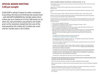 SPECIAL BOARD MEETING
5:00 pm tonight
CUSD Staff is asking Trustees to ratify a resolution
to purchase the Esencia K-8 School site (vacant land
- with NO ENTITLEMENTS) for $33.86 million ($2.4
million per acre (valued as if it has 100 homes on it)
when ALL documentation presented to the Public
prior to the resolution stated that the cost of the
land would be $21 million ($1.5 million per acre)
and fair market value is $11 million.
 