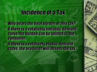 Incidence of a Tax
 Who bears the final burden of this tax?
 If there is a relatively inelastic demand
curve the burden can be shifted to the
consumer.
 It there is a relatively elastic demand
curve, the producer will absorb the tax.
 
