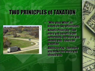 TWO PRINICPLES of TAXATION
 “Who pays What” is
based on two principles:
 Benefit Principle - The
more you benefit from
something, the more you
should pay. Taxes on
gasoline
 Ability to Pay - The more
you make the more you
should pay.
 