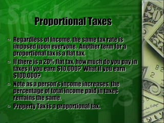Proportional Taxes
 Regardless of Income, the same tax rate is
imposed upon everyone. Another term for a
proportional tax is a flat tax.
 If there is a 20% flat tax, how much do you pay in
taxes if you earn $10,000? What if you earn
$100,000?
 Note as a person’s income increases, the
percentage of total income paid in taxes
remains the same.
 Property Tax is a proportional tax.
 