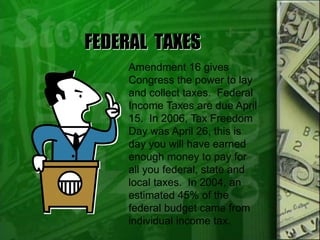FEDERAL TAXES
Amendment 16 gives
Congress the power to lay
and collect taxes. Federal
Income Taxes are due April
15. In 2006, Tax Freedom
Day was April 26, this is
day you will have earned
enough money to pay for
all you federal, state and
local taxes. In 2004, an
estimated 45% of the
federal budget came from
individual income tax.
 