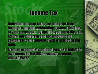 Income Tax
 Individual income taxes are paid over time
through a payroll withholding system (just look
at your paycheck). By April 15, you must file a tax
return. Any difference in the amount paid
compared to the amount owed is settled at this
time.
 From an economist’s point of view, is it better to
owe money to the IRS or receive a refund
check? WHY?
 