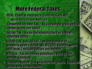 More Federal Taxes
 FICA - Federal Insurance Contributions Act
 Social Security and Medicare
 Corporate Income Tax - As a separate legal entity,
corporations are taxed.
 Excise Tax - tax on the manufacture or sale of
selected items
 Estate Tax - tax (18-50%) on the transfer of
property upon a death. As of 2006, estates worth
less than 2 million dollars are exempt.
 Gift Tax - Tax on money donations, paid by the
person donating.
 Customs Duties: Tax on imported goods. Exported
goods may not be taxed.
 