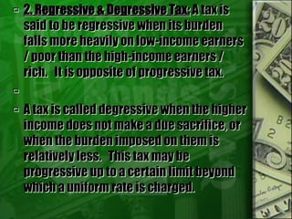  2. Regressive & Degressive Tax: A tax is
said to be regressive when its burden
falls more heavily on low-income earners
/ poor than the high-income earners /
rich. It is opposite of progressive tax.

 A tax is called degressive when the higher
income does not make a due sacrifice, or
when the burden imposed on them is
relatively less. This tax may be
progressive up to a certain limit beyond
which a uniform rate is charged.
 