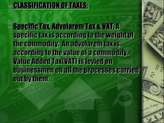  CLASSIFICATION OF TAXES:
 Specific Tax, Advolarem Tax & VAT: A
specific tax is according to the weight of
the commodity. An advolarem tax is
according to the value of a commodity.
Value Added Tax(VAT) is levied on
businessmen on all the processes carried
out by them.
 